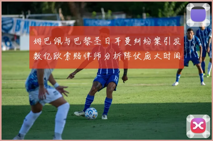 姆巴佩与巴黎圣日耳曼纠纷案引发数亿欧索赔律师分析阵仗庞大时间漫长