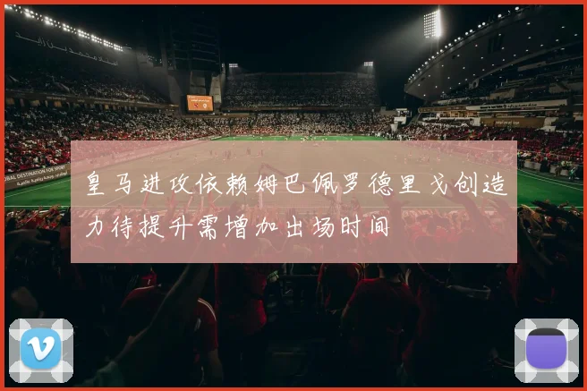 皇马进攻依赖姆巴佩罗德里戈创造力待提升需增加出场时间