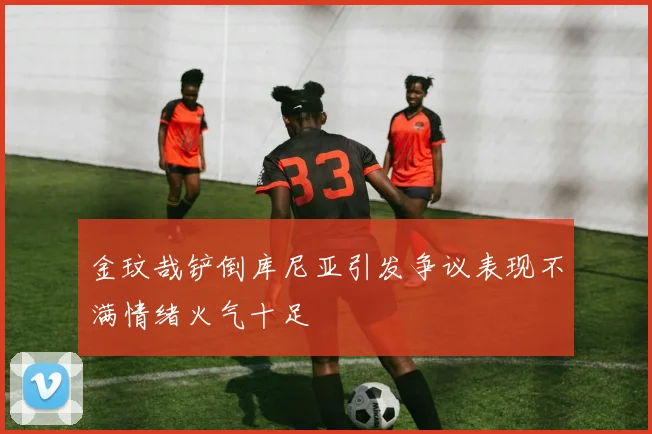 金玟哉铲倒库尼亚引发争议表现不满情绪火气十足