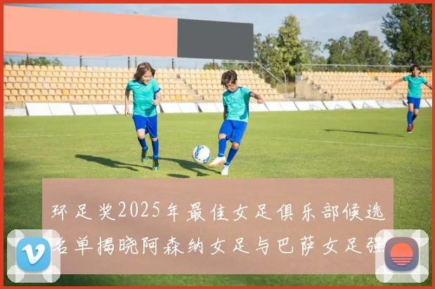 环足奖2025年最佳女足俱乐部候选名单揭晓阿森纳女足与巴萨女足强势领衔