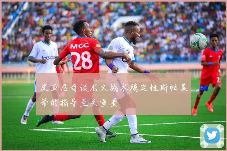 皮亚尼奇谈尤文战术稳定性斯帕莱蒂的指导至关重要
