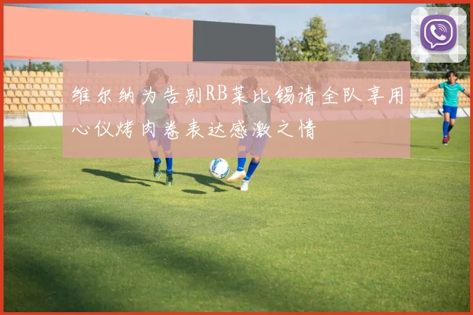 维尔纳为告别RB莱比锡请全队享用心仪烤肉卷表达感激之情