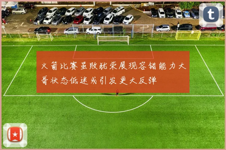 火箭比赛虽败犹荣展现容错能力大哥状态低迷或引发更大反弹