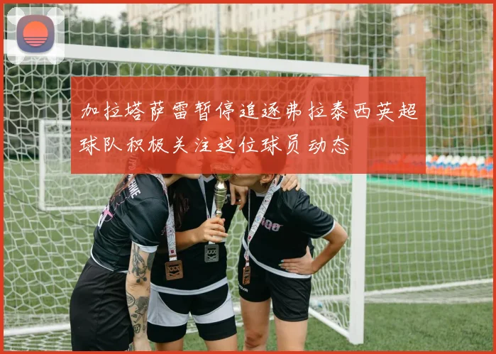 加拉塔萨雷暂停追逐弗拉泰西英超球队积极关注这位球员动态