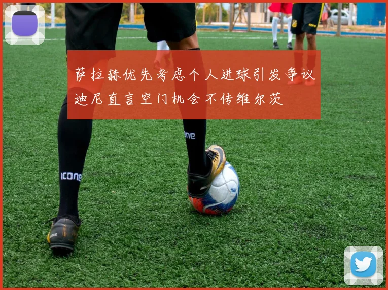 萨拉赫优先考虑个人进球引发争议迪尼直言空门机会不传维尔茨