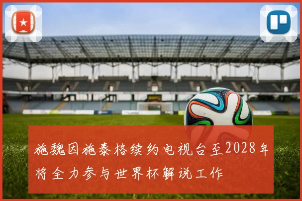 施魏因施泰格续约电视台至2028年将全力参与世界杯解说工作