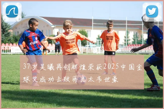 37岁吴曦再创辉煌荣获2025中国金球奖成功击败蒋光太韦世豪