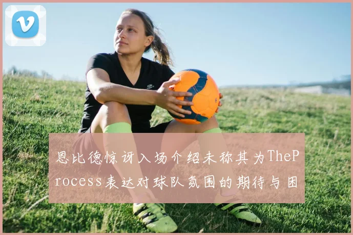 恩比德惊讶入场介绍未称其为TheProcess表达对球队氛围的期待与困惑