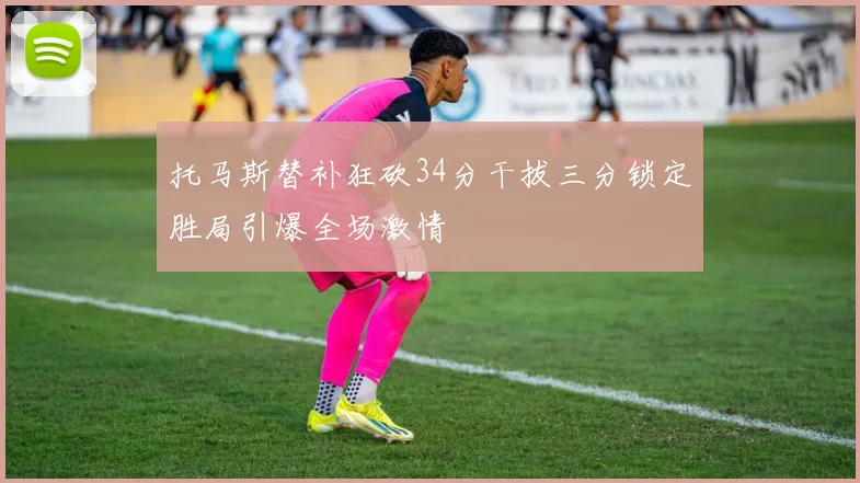 托马斯替补狂砍34分干拔三分锁定胜局引爆全场激情