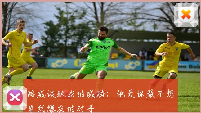 路威谈狄龙的威胁：他是你最不想看到爆发的对手