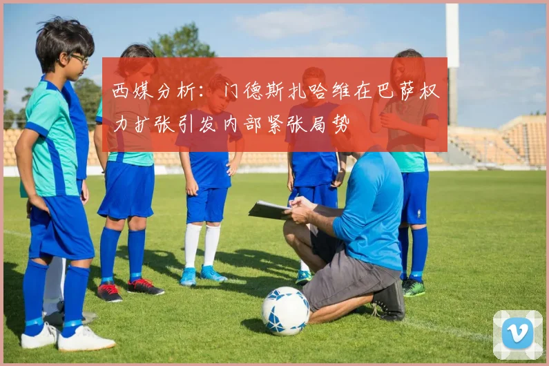 西媒分析：门德斯扎哈维在巴萨权力扩张引发内部紧张局势