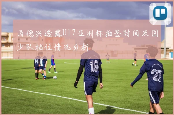 马德兴透露U17亚洲杯抽签时间及国少队档位情况分析